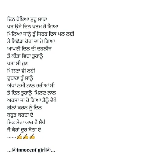 Quote by ...@Innocent girl@... - ਦਿਨ ਹੋਇਆ ਸ਼ੁਰੂ ਸਾਡਾ
ਪਰ ਉਸੇ ਦਿਨ ਖਤਮ ਹੋ ਗਿਆ
ਮਿਲਿਆ ਸਾਨੂੰ ਤੂੰ ਸਿਰਫ ਇਕ ਪਲ ਲਈ
ਤੇ ਵਿਛੋੜਾ ਕੋਹਾਂ ਦਾ ਹੋ ਗਿਆ
ਆਪਣੀ ਦਿਲ ਦੀ ਦਹਲੀਜ 
ਤੋਂ ਕੀਤਾ ਵਿਦਾ ਤੁਹਾਨੂੰ
ਪਤਾ ਸੀ ਹੁਣ
ਮਿਲਣਾ ਵੀ ਨਹੀਂ 
ਦੁਬਾਰਾ ਤੂੰ ਸਾਨੂੰ
ਅੱਖਾਂ ਨਮੀ ਨਾਲ ਭਰੀਆਂ ਸੀ
ਤੇ ਦਿਲ ਤੁਹਾਨੂੰ  ਮਿਲਣ ਨਾਲ
ਅਰਸਾ ਜਾ ਹੋ ਗਿਆ ਤੈਨੂੰ ਦੇਖੇ
ਗੱਲਾਂ ਕਰਨ ਨੂੰ ਦਿਲ 
ਬਹੁਤ ਕਰਦਾ ਏ
ਇਕ ਮੇਰਾ ਯਾਰ ਹੈ ਮੈਥੋਂ
ਜੋ ਕੋਹਾਂ ਦੂਰ ਬੈਠਾ ਏ
......✍️✍️✍️

...@innocent girl@... - Made using Quotes Creator App, Post Maker App