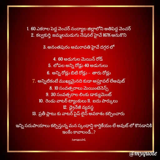 Quote by Sithara@Mahesh - 1.  60 ఎకరాల పెద్ద వెంచర్ నంద్యాల జిల్లాలోని అతిపెద్ద వెంచర్
2.  కల్వకుర్తి  జమ్మలమడుగు నేషనల్ హైవే 167K ఆనుకొని

 3. అనంతపురం అమరావతి హైవే దగ్గర లో 

4.  60 అడుగుల మెయిన్ రోడ్  
5.  లోపల అన్ని రోడ్లు 40 అడుగులు  
 6.  అన్ని రోడ్లు బిటి రోడ్లు -  తారు రోడ్లు 
7.  అన్నిటికంటే ముఖ్యమైనది కుడా అప్రూవల్ లేఅవుట్
8.  10 సంవత్సరాలు మెయింటెనెన్స్
9.  30 సంవత్సరాల లింకు డాక్యుమెంట్
10.  రెండు వాటర్ ట్యాంకులు 11.  ఐదు పార్కులు 
12.  డ్రైనేజీ వ్యవస్థ 
13.  ప్రతీ ప్లాటు కు వాటర్ పైప్ లైన్ అవకాశం కల్పించారు 

           ఇన్ని సదుపాయాలు కల్పిస్తున్న మన స్కంధాన్షి కార్తికేయం లే అవుట్ లో కొనడానికి ఇంకేం కావాలండీ..?

సితార@మహేష్  - Made using Quotes Creator App, Post Maker App