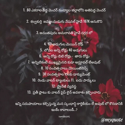Quote by Sithara@Mahesh - 1.  60 ఎకరాల పెద్ద వెంచర్ నంద్యాల జిల్లాలోని అతిపెద్ద వెంచర్

2.  కల్వకుర్తి  జమ్మలమడుగు నేషనల్ హైవే 167K ఆనుకొని

 3. అనంతపురం అమరావతి హైవే దగ్గర లో 

4.  60 అడుగుల మెయిన్ రోడ్  
5.  లోపల అన్ని రోడ్లు 40 అడుగులు  
 6.  అన్ని రోడ్లు బిటి రోడ్లు -  తారు రోడ్లు 
7.  అన్నిటికంటే ముఖ్యమైనది కుడా అప్రూవల్ లేఅవుట్
8.  10 సంవత్సరాలు మెయింటెనెన్స్
9.  30 సంవత్సరాల లింకు డాక్యుమెంట్
10.  రెండు వాటర్ ట్యాంకులు 11.  ఐదు పార్కులు 
12.  డ్రైనేజీ వ్యవస్థ 
13.  ప్రతీ ప్లాటు కు వాటర్ పైప్ లైన్ అవకాశం కల్పించారు 

           ఇన్ని సదుపాయాలు కల్పిస్తున్న మన స్కంధాన్షి కార్తికేయం లే అవుట్ లో కొనడానికి ఇంకేం కావాలండీ..?

సితార @మహేష్  - Made using Quotes Creator App, Post Maker App