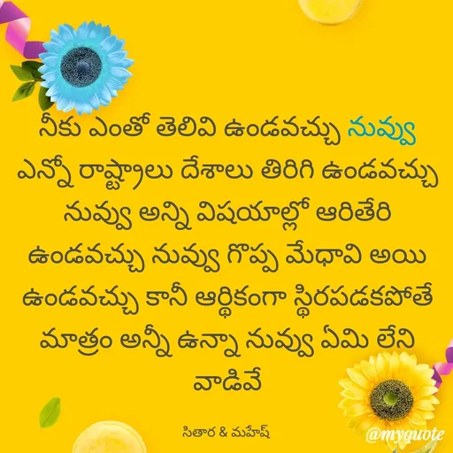 Quote by Sithara@Mahesh - నీకు ఎంతో తెలివి ఉండవచ్చు నువ్వు ఎన్నో రాష్ట్రాలు దేశాలు తిరిగి ఉండవచ్చు నువ్వు అన్ని విషయాల్లో ఆరితేరి ఉండవచ్చు నువ్వు గొప్ప మేధావి అయి ఉండవచ్చు కానీ ఆర్థికంగా స్థిరపడకపోతే మాత్రం అన్నీ ఉన్నా నువ్వు ఏమి లేని వాడివే

సితార & మహేష్  - Made using Quotes Creator App, Post Maker App