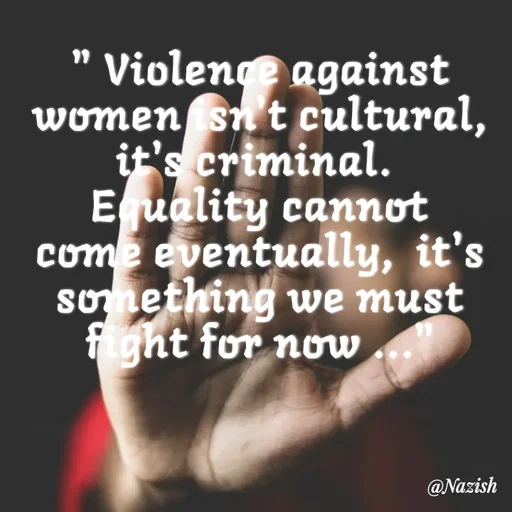 Quote by Nazish - 
" Violence against women isn't cultural,  it's criminal. 
Equality cannot come eventually,  it's something we must fight for now ..." - Made using Quotes Creator App, Post Maker App