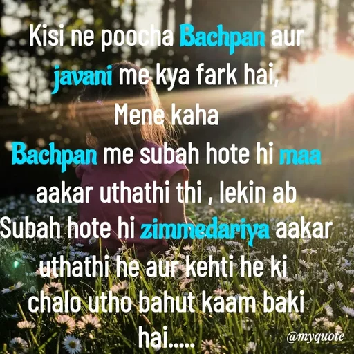 Quote by Nazish - Kisi ne poocha Bachpan aur javani me kya fark hai,
Mene kaha
Bachpan me subah hote hi maa aakar uthathi thi , lekin ab
Subah hote hi zimmedariya aakar uthathi he aur kehti he ki 
chalo utho bahut kaam baki hai..... - Made using Quotes Creator App, Post Maker App