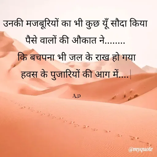 Quote by Abha Dwivedi - उनकी मजबूरियों का भी कुछ यूँ सौदा किया 
पैसे वालों की औकात ने........ 
कि बचपना भी जल के राख हो गया
हवस के पुजारियों की आग में....|

A.D - Made using Quotes Creator App, Post Maker App