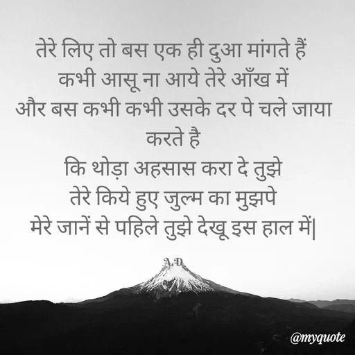 Quote by Abha Dwivedi - तेरे लिए तो बस एक ही दुआ मांगते हैं 
कभी आसू ना आये तेरे आँख में
और बस कभी कभी उसके दर पे चले जाया करते है
कि थोड़ा अहसास करा दे तुझे
तेरे किये हुए जुल्म का मुझपे
मेरे जानें से पहिले तुझे देखू इस हाल में|

A.D - Made using Quotes Creator App, Post Maker App