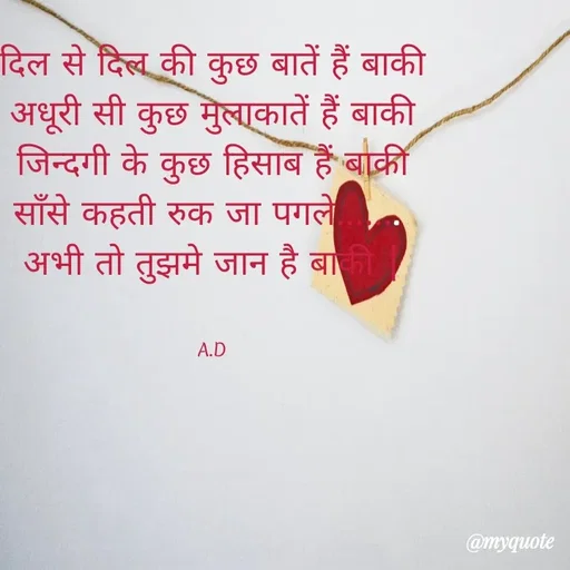 Quote by Abha Dwivedi - दिल से दिल की कुछ बातें हैं बाकी
अधूरी सी कुछ मुलाकातें हैं बाकी
जिन्दगी के कुछ हिसाब हैं बाकी
साँसे कहती रुक जा पगले....... 
अभी तो तुझमे जान है बाकी |


A.D - Made using Quotes Creator App, Post Maker App