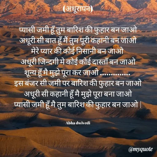 Quote by Abha Dwivedi - (अधूरापन)

प्यासी जमी हूँ तुम बारिश की फुहार बन जाओ
अधूरी सी बात हूँ मैं तुम पूरी कहानी बन जाओ
मेरे प्यार की कोई निसानी बन जाओ 
अधूरी जिन्दगी मे कोई कोई दास्ताँ बन जाओ
शून्य हूँ मै मुझे पूरा कर जाओ .............. 
इस बंजर सी जमी पर बारिश की फुहार बन जाओ
अधूरी सी कहानी हूँ मै मुझे पूरा बना जाओ
प्यासी जमी हूँ मै तुम बारिश की फुहार बन जाओ |


Abha dwivedi - Made using Quotes Creator App, Post Maker App