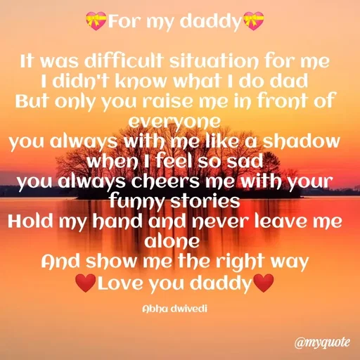Quote by Abha Dwivedi - 💝For my daddy💝

It was difficult situation for me
I didn't know what I do dad
But only you raise me in front of everyone
you always with me like a shadow
when I feel so sad
you always cheers me with your funny stories
Hold my hand and never leave me alone 
And show me the right way
❤Love you daddy❤

Abha dwivedi - Made using Quotes Creator App, Post Maker App