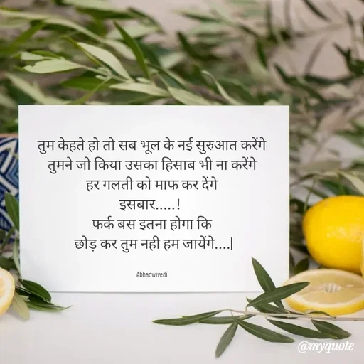 Quote by Abha Dwivedi - तुम केहते हो तो सब भूल के नई सुरुआत करेंगे
तुमने जो किया उसका हिसाब भी ना करेंगे
हर गलती को माफ कर देंगे
इसबार.....! 
फर्क बस इतना होगा कि
 छोड़ कर तुम नही हम जायेंगे....|


Abhadwivedi - Made using Quotes Creator App, Post Maker App