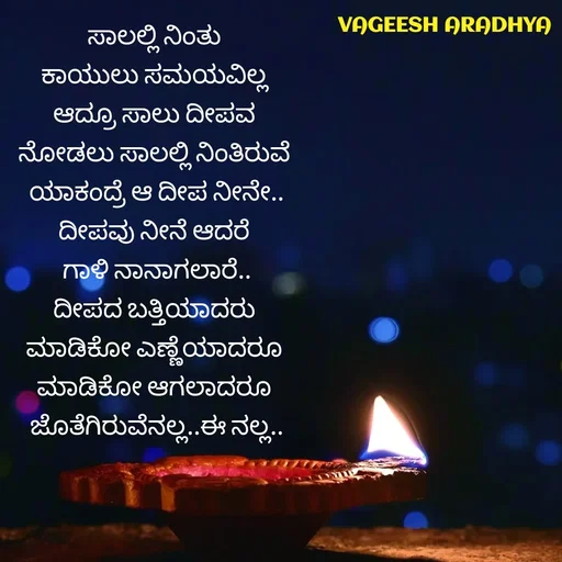 Quote by Vagish Aradhya - ಸಾಲಲ್ಲಿ ನಿಂತು 
ಕಾಯುಲು ಸಮಯವಿಲ್ಲ 
ಆದ್ರೂ ಸಾಲು ದೀಪವ 
ನೋಡಲು ಸಾಲಲ್ಲಿ ನಿಂತಿರುವೆ 
ಯಾಕಂದ್ರೆ ಆ ದೀಪ ನೀನೇ..
ದೀಪವು ನೀನೆ ಆದರೆ 
ಗಾಳಿ ನಾನಾಗಲಾರೆ..
ದೀಪದ ಬತ್ತಿಯಾದರು 
ಮಾಡಿಕೋ ಎಣ್ಣೆಯಾದರೂ 
ಮಾಡಿಕೋ ಆಗಲಾದರೂ 
ಜೊತೆಗಿರುವೆನಲ್ಲ..ಈ ನಲ್ಲ.. - Made using Quotes Creator App, Post Maker App
