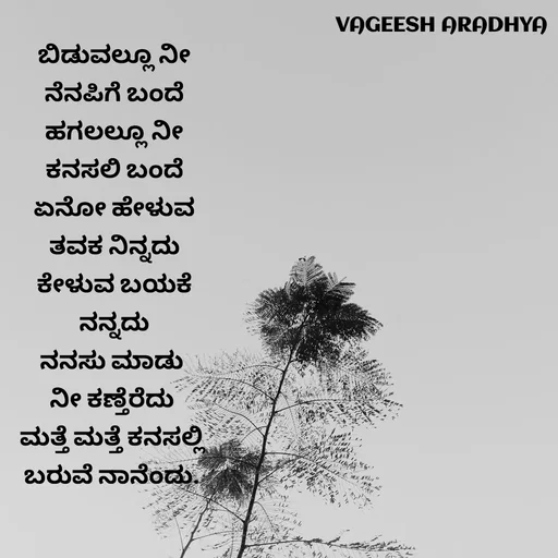 Quote by Vagish Aradhya - ಬಿಡುವಲ್ಲೂ ನೀ
 ನೆನಪಿಗೆ ಬಂದೆ 
ಹಗಲಲ್ಲೂ ನೀ
 ಕನಸಲಿ ಬಂದೆ 
ಏನೋ ಹೇಳುವ
 ತವಕ ನಿನ್ನದು 
ಕೇಳುವ ಬಯಕೆ
 ನನ್ನದು 
ನನಸು ಮಾಡು 
ನೀ ಕಣ್ತೆರೆದು 
ಮತ್ತೆ ಮತ್ತೆ ಕನಸಲ್ಲಿ 
ಬರುವೆ ನಾನೆಂದು.  - Made using Quotes Creator App, Post Maker App