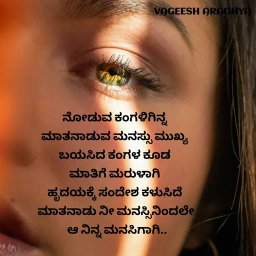 Quote by Vagish Aradhya - ನೋಡುವ ಕಂಗಳಿಗಿನ್ನ 
ಮಾತನಾಡುವ ಮನಸ್ಸು ಮುಖ್ಯ 
ಬಯಸಿದ ಕಂಗಳ ಕೂಡ 
ಮಾತಿಗೆ ಮರುಳಾಗಿ 
ಹೃದಯಕ್ಕೆ ಸಂದೇಶ ಕಳುಸಿದೆ 
ಮಾತನಾಡು ನೀ ಮನಸ್ಸಿನಿಂದಲೇ
 ಆ ನಿನ್ನ ಮನಸಿಗಾಗಿ.. - Made using Quotes Creator App, Post Maker App