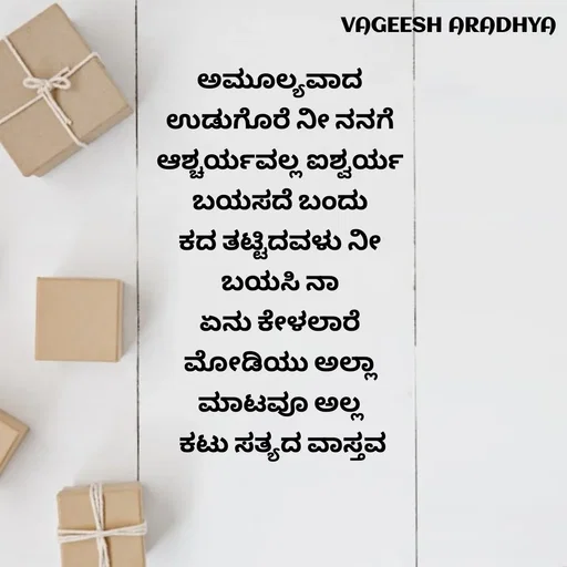 Quote by Vagish Aradhya - ಅಮೂಲ್ಯವಾದ 
ಉಡುಗೊರೆ ನೀ ನನಗೆ 
ಆಶ್ಚರ್ಯವಲ್ಲ ಐಶ್ವರ್ಯ 
ಬಯಸದೆ ಬಂದು 
ಕದ ತಟ್ಟಿದವಳು ನೀ 
ಬಯಸಿ ನಾ 
ಏನು ಕೇಳಲಾರೆ 
ಮೋಡಿಯು ಅಲ್ಲಾ 
ಮಾಟವೂ ಅಲ್ಲ 
ಕಟು ಸತ್ಯದ ವಾಸ್ತವ - Made using Quotes Creator App, Post Maker App