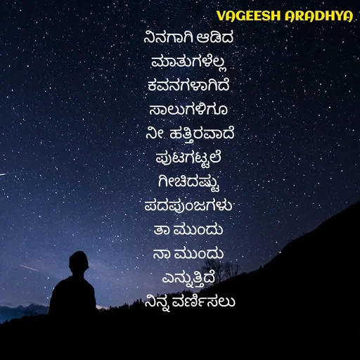 Quote by Vagish Aradhya - ನಿನಗಾಗಿ ಆಡಿದ 
ಮಾತುಗಳೆಲ್ಲ 
ಕವನಗಳಾಗಿದೆ 
ಸಾಲುಗಳಿಗೂ 
ನೀ  ಹತ್ತಿರವಾದೆ
ಪುಟಗಟ್ಟಲೆ 
ಗೀಚಿದಷ್ಟು 
ಪದಪುಂಜಗಳು 
ತಾ ಮುಂದು 
ನಾ ಮುಂದು 
ಎನ್ನುತ್ತಿದೆ 
ನಿನ್ನ ವರ್ಣಿಸಲು - Made using Quotes Creator App, Post Maker App