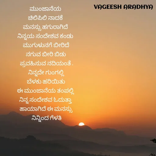 Quote by Vagish Aradhya - ಮುಂಜಾನೆಯ 
ಚಿಲಿಪಿಲಿ ನಾದಕೆ 
ಮನಸ್ಸು ಹಗುರಾಗಿದೆ 
ನಿನ್ನಯ ಸಂದೇಶವ ಕಂಡು 
ಮುಗುಳುನಗೆ ಬೀರಿದೆ
ನಗುವ ಬೀರಿ ಬಿಡು
 ಪ್ರವಹಿಸುವ ನದಿಯಂತೆ .
ನಿನ್ನದೇ ಗುಂಗಲ್ಲಿ
 ಬೆಳಕು ಹರಿಯಿತು 
ಈ ಮುಂಜಾನೆಯ ತಂಪಲ್ಲಿ 
ನಿನ್ನ ಸಂದೇಶವ ಓದುತ್ತಾ 
ಹಾಯಾಗಿದೆ ಈ ಮನಸ್ಸು
 ನಿನ್ನಿಂದ ಗೆಳತಿ - Made using Quotes Creator App, Post Maker App