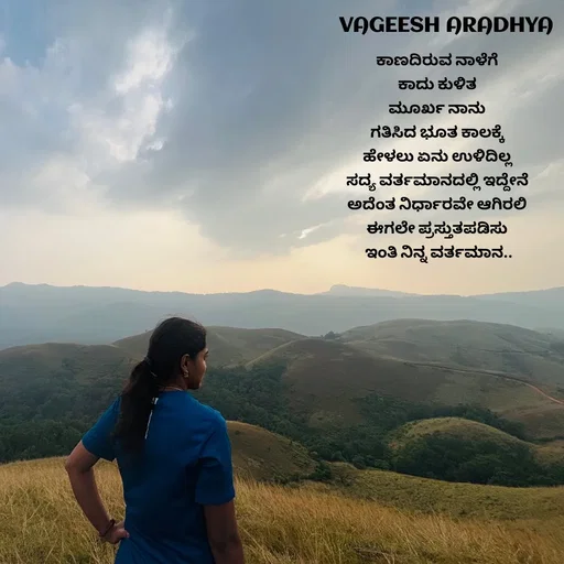 Quote by Vagish Aradhya - ಕಾಣದಿರುವ ನಾಳೆಗೆ 
ಕಾದು ಕುಳಿತ 
ಮೂರ್ಖ ನಾನು 
ಗತಿಸಿದ ಭೂತ ಕಾಲಕ್ಕೆ 
ಹೇಳಲು ಏನು ಉಳಿದಿಲ್ಲ 
ಸದ್ಯ ವರ್ತಮಾನದಲ್ಲಿ ಇದ್ದೇನೆ 
ಅದೆಂತ ನಿರ್ಧಾರವೇ ಆಗಿರಲಿ 
ಈಗಲೇ ಪ್ರಸ್ತುತಪಡಿಸು 
ಇಂತಿ ನಿನ್ನ ವರ್ತಮಾನ.. - Made using Quotes Creator App, Post Maker App