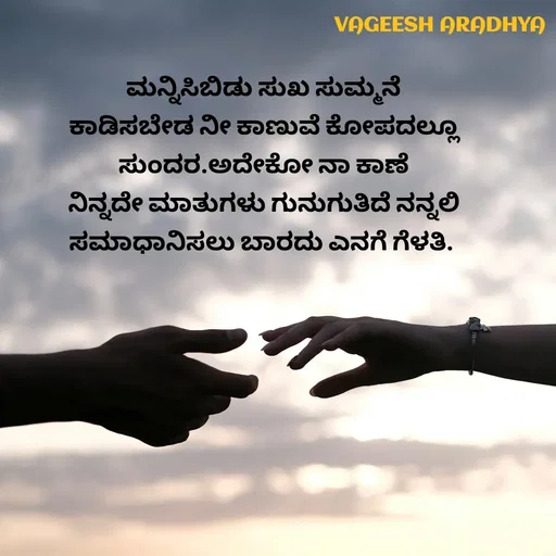 Quote by Vagish Aradhya - ಮನ್ನಿಸಿಬಿಡು ಸುಖ ಸುಮ್ಮನೆ
ಕಾಡಿಸಬೇಡ ನೀ ಕಾಣುವೆ ಕೋಪದಲ್ಲೂ
 ಸುಂದರ.ಅದೇಕೋ ನಾ ಕಾಣೆ 
ನಿನ್ನದೇ ಮಾತುಗಳು ಗುನುಗುತಿದೆ ನನ್ನಲಿ
ಸಮಾಧಾನಿಸಲು ಬಾರದು ಎನಗೆ ಗೆಳತಿ.  - Made using Quotes Creator App, Post Maker App