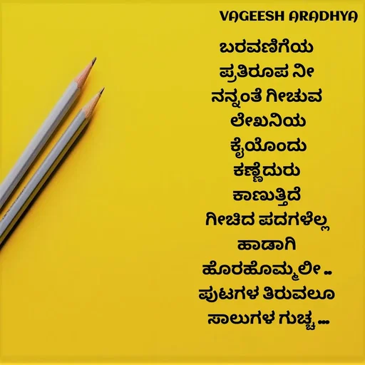 Quote by Vagish Aradhya - ಬರವಣಿಗೆಯ 
ಪ್ರತಿರೂಪ ನೀ 
ನನ್ನಂತೆ ಗೀಚುವ 
ಲೇಖನಿಯ
 ಕೈಯೊಂದು 
ಕಣ್ಣೆದುರು 
ಕಾಣುತ್ತಿದೆ 
ಗೀಚಿದ ಪದಗಳೆಲ್ಲ 
ಹಾಡಾಗಿ 
ಹೊರಹೊಮ್ಮಲೀ .. 
ಪುಟಗಳ ತಿರುವಲೂ 
ಸಾಲುಗಳ ಗುಚ್ಚ ... - Made using Quotes Creator App, Post Maker App