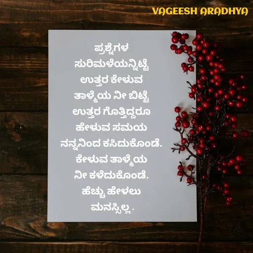 Quote by Vagish Aradhya - ಪ್ರಶ್ನೆಗಳ 
ಸುರಿಮಳೆಯನ್ನಿಟ್ಟೆ 
ಉತ್ತರ ಕೇಳುವ 
ತಾಳ್ಮೆಯ ನೀ ಬಿಟ್ಟೆ 
ಉತ್ತರ ಗೊತ್ತಿದ್ದರೂ 
ಹೇಳುವ ಸಮಯ 
ನನ್ನನಿಂದ ಕಸಿದುಕೊಂಡೆ. 
ಕೇಳುವ ತಾಳ್ಮೆಯ 
ನೀ ಕಳೆದುಕೊಂಡೆ. 
ಹೆಚ್ಚು ಹೇಳಲು 
ಮನಸ್ಸಿಲ್ಲ .


 - Made using Quotes Creator App, Post Maker App
