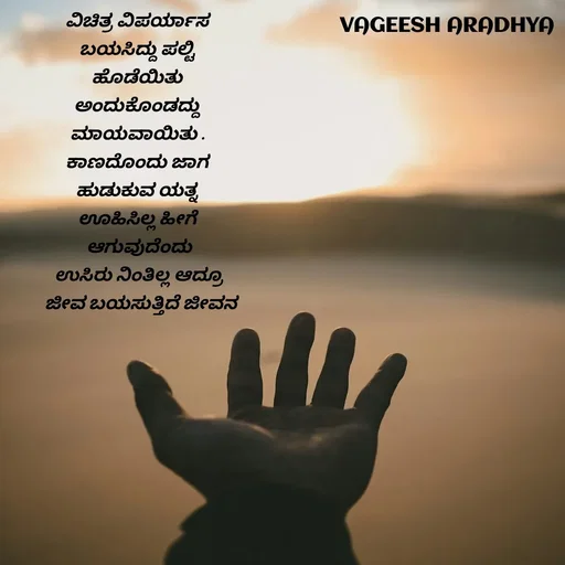 Quote by Vagish Aradhya - ವಿಚಿತ್ರ ವಿಪರ್ಯಾಸ 
ಬಯಸಿದ್ದು ಪಲ್ಟಿ 
ಹೊಡೆಯಿತು 
ಅಂದುಕೊಂಡದ್ದು 
ಮಾಯವಾಯಿತು . 
ಕಾಣದೊಂದು ಜಾಗ 
ಹುಡುಕುವ ಯತ್ನ 
ಊಹಿಸಿಲ್ಲ ಹೀಗೆ 
ಆಗುವುದೆಂದು
ಉಸಿರು ನಿಂತಿಲ್ಲ ಆದ್ರೂ
 ಜೀವ ಬಯಸುತ್ತಿದೆ ಜೀವನ - Made using Quotes Creator App, Post Maker App