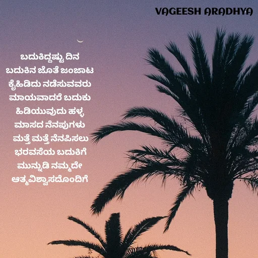Quote by Vagish Aradhya - ಬದುಕಿದ್ದಷ್ಟು ದಿನ 
ಬದುಕಿನ ಜೊತೆ ಜಂಜಾಟ 
ಕೈಹಿಡಿದು ನಡೆಸುವವರು 
ಮಾಯವಾದರೆ ಬದುಕು 
ಹಿಡಿಯುವುದು ಹಳ್ಳ 
ಮಾಸದ ನೆನಪುಗಳು 
ಮತ್ತೆ ಮತ್ತೆ ನೆನಪಿಸಲು
 ಭರವಸೆಯ ಬದುಕಿಗೆ 
ಮುನ್ನುಡಿ ನಮ್ಮದೇ 
ಆತ್ಮವಿಶ್ವಾಸದೊಂದಿಗೆ  - Made using Quotes Creator App, Post Maker App