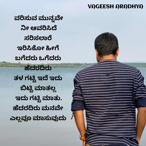 Quote by Vagish Aradhya - ವರಿಸುವ ಮುನ್ನವೇ
 ನೀ ಆವರಿಸಿದೆ 
ಸರಿಸಲಾರೆ 
ಇರಿಸಿಕೋ ಹೀಗೆ 
ಬಗೆದರು ಒಗೆದರು 
ಹೆದರದಿರು 
ತಳ ಗಟ್ಟಿ ಇದೆ ಇದು 
ಬಿಟ್ಟಿ ಮಾತಲ್ಲ 
ಇದು ಗಟ್ಟಿ ಮಾತು.
ಹೆದರದಿರು ಮನವೇ 
ಎಲ್ಲವೂ ಮಾಸುವುದು 
 - Made using Quotes Creator App, Post Maker App