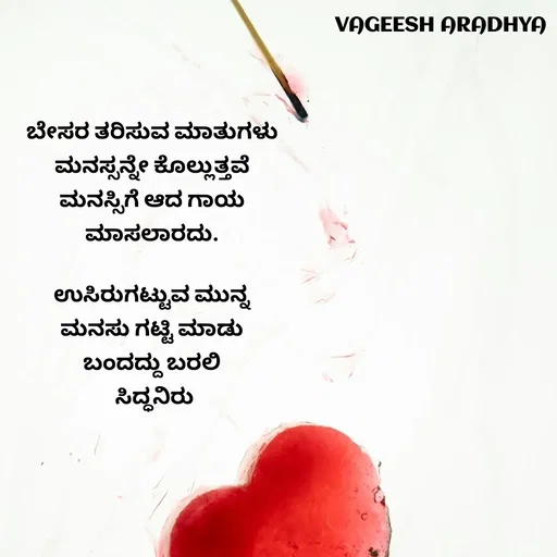 Quote by Vagish Aradhya - ಬೇಸರ ತರಿಸುವ ಮಾತುಗಳು 
ಮನಸ್ಸನ್ನೇ ಕೊಲ್ಲುತ್ತವೆ 
ಮನಸ್ಸಿಗೆ ಆದ ಗಾಯ 
ಮಾಸಲಾರದು. 

ಉಸಿರುಗಟ್ಟುವ ಮುನ್ನ 
ಮನಸು ಗಟ್ಟಿ ಮಾಡು 
ಬಂದದ್ದು ಬರಲಿ 
ಸಿದ್ಧನಿರು
 - Made using Quotes Creator App, Post Maker App
