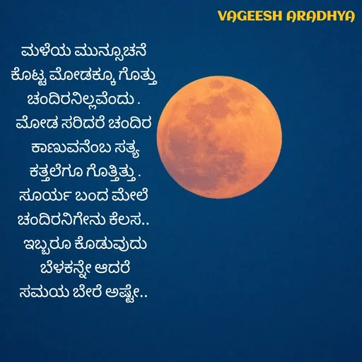 Quote by Vagish Aradhya - ಮಳೆಯ ಮುನ್ಸೂಚನೆ 
ಕೊಟ್ಟ ಮೋಡಕ್ಕೂ ಗೊತ್ತು 
ಚಂದಿರನಿಲ್ಲವೆಂದು . 
ಮೋಡ ಸರಿದರೆ ಚಂದಿರ 
ಕಾಣುವನೆಂಬ ಸತ್ಯ
 ಕತ್ತಲೆಗೂ ಗೊತ್ತಿತ್ತು . 
ಸೂರ್ಯ ಬಂದ ಮೇಲೆ 
ಚಂದಿರನಿಗೇನು ಕೆಲಸ.. 
ಇಬ್ಬರೂ ಕೊಡುವುದು
 ಬೆಳಕನ್ನೇ ಆದರೆ 
ಸಮಯ ಬೇರೆ ಅಷ್ಟೇ..  - Made using Quotes Creator App, Post Maker App