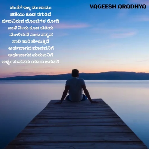 Quote by Vagish Aradhya - ಚಿಂತೆಗೆ ಇಲ್ಲ ಮುಲಾಮು 
ಚಿತೆಯು ಕೂಡ ನಗುತಿದೆ 
ಜೀವವಿರುವ ಬೊಂಬೆಗಳ ನೋಡಿ 
ನಾಳೆ ನೀನು ಕೂಡ ಚಿತೆಯ 
ಮೇಲಿರುವೆ ಎಂಬ ಸತ್ಯವ
ಸಾರಿ ಸಾರಿ ಹೇಳುತ್ತಿದೆ 
ಅರ್ಥವಾಗದ ಮಾನವನಿಗೆ
ಅರ್ಥವಾಗದ ಮನುಜನಿಗೆ 
ಅರ್ಥೈಸುವವರು ಯಾರು ಜಗದಲಿ.
 - Made using Quotes Creator App, Post Maker App