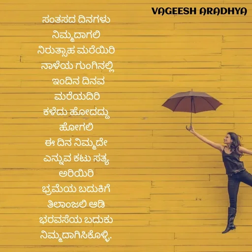 Quote by Vagish Aradhya - ಸಂತಸದ ದಿನಗಳು 
ನಿಮ್ಮದಾಗಲಿ 
ನಿರುತ್ಸಾಹ ಮರೆಯಿರಿ 
ನಾಳೆಯ ಗುಂಗಿನಲ್ಲಿ
 ಇಂದಿನ ದಿನವ
 ಮರೆಯದಿರಿ 
ಕಳೆದು ಹೋದದ್ದು 
ಹೋಗಲಿ 
ಈ ದಿನ ನಿಮ್ಮದೇ 
ಎನ್ನುವ ಕಟು ಸತ್ಯ 
ಅರಿಯಿರಿ 
ಭ್ರಮೆಯ ಬದುಕಿಗೆ 
ತಿಲಾಂಜಲಿ ಆಡಿ 
ಭರವಸೆಯ ಬದುಕು 
ನಿಮ್ಮದಾಗಿಸಿಕೊಳ್ಳಿ.  - Made using Quotes Creator App, Post Maker App