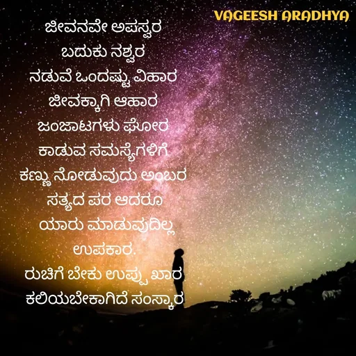 Quote by Vagish Aradhya - ಜೀವನವೇ ಅಪಸ್ವರ 
ಬದುಕು ನಶ್ವರ 
ನಡುವೆ ಒಂದಷ್ಟು ವಿಹಾರ 
ಜೀವಕ್ಕಾಗಿ ಆಹಾರ 
ಜಂಜಾಟಗಳು ಘೋರ 
ಕಾಡುವ ಸಮಸ್ಯೆಗಳಿಗೆ 
ಕಣ್ಣು ನೋಡುವುದು ಅಂಬರ 
ಸತ್ಯದ ಪರ ಆದರೂ
 ಯಾರು ಮಾಡುವುದಿಲ್ಲ
 ಉಪಕಾರ. 
ರುಚಿಗೆ ಬೇಕು ಉಪ್ಪು ಖಾರ 
ಕಲಿಯಬೇಕಾಗಿದೆ ಸಂಸ್ಕಾರ - Made using Quotes Creator App, Post Maker App