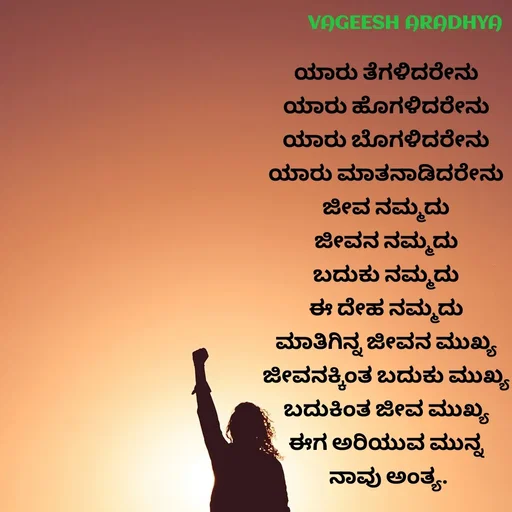 Quote by Vagish Aradhya - 
ಯಾರು ತೆಗಳಿದರೇನು 
ಯಾರು ಹೊಗಳಿದರೇನು 
ಯಾರು ಬೊಗಳಿದರೇನು 
ಯಾರು ಮಾತನಾಡಿದರೇನು 
ಜೀವ ನಮ್ಮದು 
ಜೀವನ ನಮ್ಮದು 
ಬದುಕು ನಮ್ಮದು 
ಈ ದೇಹ ನಮ್ಮದು 
ಮಾತಿಗಿನ್ನ ಜೀವನ ಮುಖ್ಯ 
ಜೀವನಕ್ಕಿಂತ ಬದುಕು ಮುಖ್ಯ 
ಬದುಕಿಂತ ಜೀವ ಮುಖ್ಯ 
ಈಗ ಅರಿಯುವ ಮುನ್ನ 
ನಾವು ಅಂತ್ಯ.
 - Made using Quotes Creator App, Post Maker App