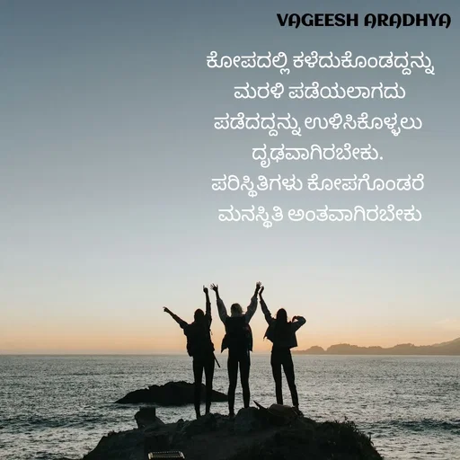 Quote by Vagish Aradhya - ಕೋಪದಲ್ಲಿ ಕಳೆದುಕೊಂಡದ್ದನ್ನು
ಮರಳಿ ಪಡೆಯಲಾಗದು
ಪಡೆದದ್ದನ್ನು ಉಳಿಸಿಕೊಳ್ಳಲು 
ದೃಢವಾಗಿರಬೇಕು. 
ಪರಿಸ್ಥಿತಿಗಳು ಕೋಪಗೊಂಡರೆ 
ಮನಸ್ಥಿತಿ ಅಂತವಾಗಿರಬೇಕು
 - Made using Quotes Creator App, Post Maker App