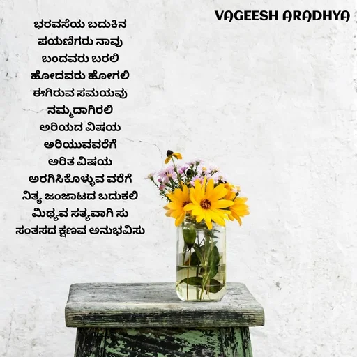 Quote by Vagish Aradhya - ಭರವಸೆಯ ಬದುಕಿನ 
ಪಯಣಿಗರು ನಾವು 
ಬಂದವರು ಬರಲಿ 
ಹೋದವರು ಹೋಗಲಿ 
ಈಗಿರುವ ಸಮಯವು 
ನಮ್ಮದಾಗಿರಲಿ 
ಅರಿಯದ ವಿಷಯ 
ಅರಿಯುವವರೆಗೆ 
ಅರಿತ ವಿಷಯ 
ಅರಗಿಸಿಕೊಳ್ಳುವ ವರೆಗೆ 
ನಿತ್ಯ ಜಂಜಾಟದ ಬದುಕಲಿ 
ಮಿಥ್ಯವ ಸತ್ಯವಾಗಿ ಸು 
ಸಂತಸದ ಕ್ಷಣವ ಅನುಭವಿಸು  - Made using Quotes Creator App, Post Maker App