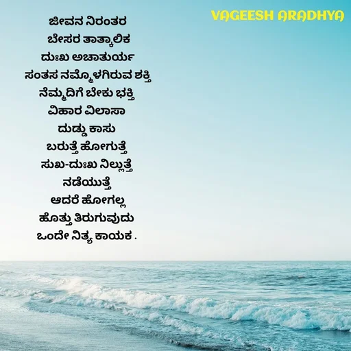 Quote by Vagish Aradhya - ಜೀವನ ನಿರಂತರ
 ಬೇಸರ ತಾತ್ಕಾಲಿಕ
ದುಃಖ ಅಚಾತುರ್ಯ
 ಸಂತಸ ನಮ್ಮೊಳಗಿರುವ ಶಕ್ತಿ 
ನೆಮ್ಮದಿಗೆ ಬೇಕು ಭಕ್ತಿ 
ವಿಹಾರ ವಿಲಾಸಾ 
ದುಡ್ಡು ಕಾಸು 
ಬರುತ್ತೆ ಹೋಗುತ್ತೆ 
ಸುಖ-ದುಃಖ ನಿಲ್ಲುತ್ತೆ 
ನಡೆಯುತ್ತೆ 
ಆದರೆ ಹೋಗಲ್ಲ
ಹೊತ್ತು ತಿರುಗುವುದು 
ಒಂದೇ ನಿತ್ಯ ಕಾಯಕ .  - Made using Quotes Creator App, Post Maker App