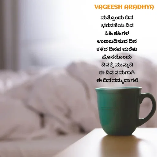 Quote by Vagish Aradhya - ಮತ್ತೊಂದು ದಿನ 
ಭರವಸೆಯ ದಿನ
ಸಿಹಿ ಕಹಿಗಳ 
ಉಣಬಡಿಸುವ ದಿನ 
ಕಳೆದ ದಿನವ ಮರೆತು 
ಹೊಸದೊಂದು 
ದಿನಕ್ಕೆ ಮುನ್ನುಡಿ
ಈ ದಿನ ನಮಗಾಗಿ 
ಈ ದಿನ ನಮ್ಮದಾಗಲಿ
 - Made using Quotes Creator App, Post Maker App