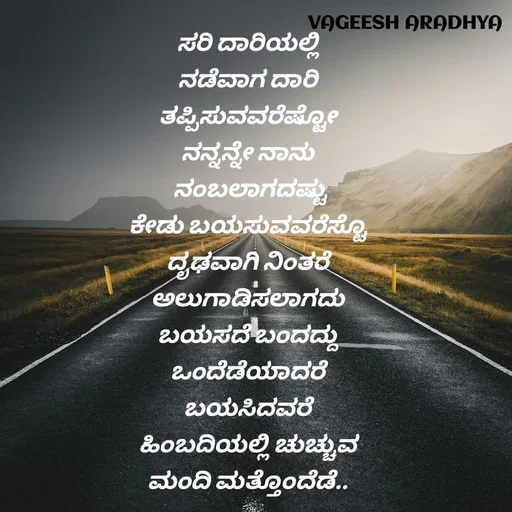 Quote by Vagish Aradhya - ಸರಿ ದಾರಿಯಲ್ಲಿ 
ನಡೆವಾಗ ದಾರಿ 
ತಪ್ಪಿಸುವವರೆಷ್ಟೋ 
ನನ್ನನ್ನೇ ನಾನು 
ನಂಬಲಾಗದಷ್ಟು
ಕೇಡು ಬಯಸುವವರೆಸ್ಟೊ 
ದೃಢವಾಗಿ ನಿಂತರೆ 
ಅಲುಗಾಡಿಸಲಾಗದು 
ಬಯಸದೆ ಬಂದದ್ದು 
ಒಂದೆಡೆಯಾದರೆ 
ಬಯಸಿದವರೆ 
ಹಿಂಬದಿಯಲ್ಲಿ ಚುಚ್ಚುವ 
ಮಂದಿ ಮತ್ತೊಂದೆಡೆ.. 
 - Made using Quotes Creator App, Post Maker App
