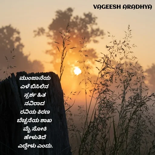 Quote by Vagish Aradhya - ಮುಂಜಾನೆಯ
ಎಳೆ ಬಿಸಿಲಿನ 
ಸ್ಪರ್ಶ ಹಿತ
ನವಿರಾದ 
ರವಿಯ ಕಿರಣ
ಬೆಚ್ಚನೆಯ ಶಾಖ 
ಮೈ ಸೋಕಿ
ಹೇಳುತಿದೆ
 ಎದ್ದೇಳು ಎಂದು.


 - Made using Quotes Creator App, Post Maker App