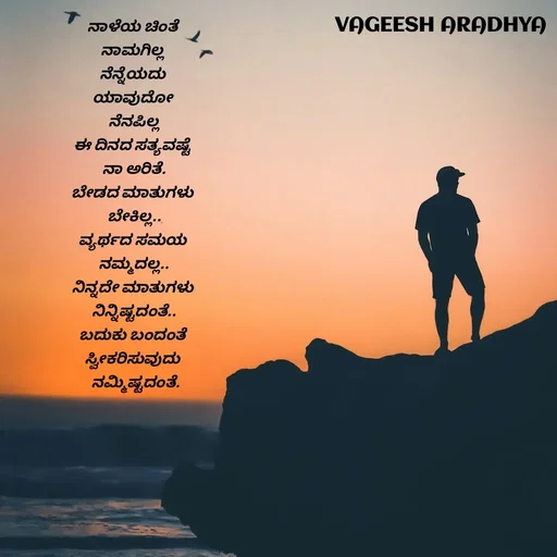 Quote by Vagish Aradhya - ನಾಳೆಯ ಚಿಂತೆ 
ನಾಮಗಿಲ್ಲ 
ನೆನ್ನೆಯದು 
ಯಾವುದೋ 
 ನೆನಪಿಲ್ಲ 
ಈ ದಿನದ ಸತ್ಯವಷ್ಟೆ 
ನಾ ಅರಿತೆ.
ಬೇಡದ ಮಾತುಗಳು 
ಬೇಕಿಲ್ಲ..
ವ್ಯರ್ಥದ ಸಮಯ 
ನಮ್ಮದಲ್ಲ..
ನಿನ್ನದೇ ಮಾತುಗಳು 
ನಿನ್ನಿಷ್ಟದಂತೆ..
ಬದುಕು ಬಂದಂತೆ 
ಸ್ವೀಕರಿಸುವುದು 
 ನಮ್ಮಿಷ್ಟದಂತೆ.
 - Made using Quotes Creator App, Post Maker App