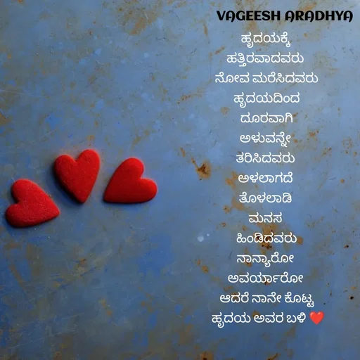 Quote by Vagish Aradhya - ಹೃದಯಕ್ಕೆ 
ಹತ್ತಿರವಾದವರು 
ನೋವ ಮರೆಸಿದವರು
ಹೃದಯದಿಂದ
 ದೂರವಾಗಿ 
ಅಳುವನ್ನೇ 
ತರಿಸಿದವರು 
ಅಳಲಾಗದೆ 
ತೊಳಲಾಡಿ 
ಮನಸ 
ಹಿಂಡಿದವರು
ನಾನ್ಯಾರೋ 
ಅವರ್ಯಾರೋ 
ಆದರೆ ನಾನೇ ಕೊಟ್ಟ
 ಹೃದಯ ಅವರ ಬಳಿ ❤️

 - Made using Quotes Creator App, Post Maker App