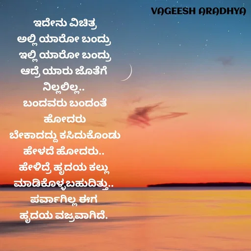Quote by Vagish Aradhya - ಇದೇನು ವಿಚಿತ್ರ
ಅಲ್ಲಿ ಯಾರೋ ಬಂದ್ರು 
ಇಲ್ಲಿ ಯಾರೋ ಬಂದ್ರು
ಆದ್ರೆ ಯಾರು ಜೊತೆಗೆ 
ನಿಲ್ಲಲಿಲ್ಲ.. 
ಬಂದವರು ಬಂದಂತೆ
ಹೋದರು
ಬೇಕಾದದ್ದು ಕಸಿದುಕೊಂಡು
ಹೇಳದೆ ಹೋದರು.. 
ಹೇಳಿದ್ರೆ ಹೃದಯ ಕಲ್ಲು 
ಮಾಡಿಕೊಳ್ಳಬಹುದಿತ್ತು.. 
ಪರ್ವಾಗಿಲ್ಲ ಈಗ 
ಹೃದಯ ವಜ್ರವಾಗಿದೆ.  - Made using Quotes Creator App, Post Maker App