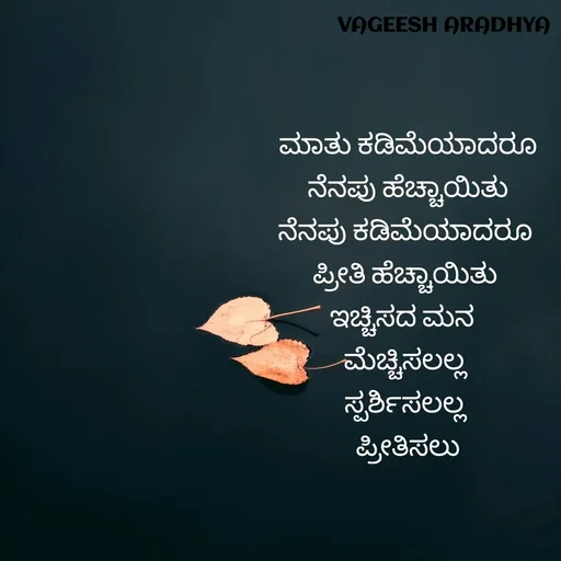 Quote by Vagish Aradhya - ಮಾತು ಕಡಿಮೆಯಾದರೂ
ನೆನಪು ಹೆಚ್ಚಾಯಿತು
ನೆನಪು ಕಡಿಮೆಯಾದರೂ 
ಪ್ರೀತಿ ಹೆಚ್ಚಾಯಿತು 
ಇಚ್ಚಿಸದ ಮನ  
ಮೆಚ್ಚಿಸಲಲ್ಲ 
ಸ್ಪರ್ಶಿಸಲಲ್ಲ 
ಪ್ರೀತಿಸಲು - Made using Quotes Creator App, Post Maker App