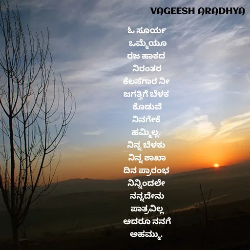 Quote by Vagish Aradhya - ಓ ಸೂರ್ಯ
 ಒಮ್ಮೆಯೂ
ರಜ ಹಾಕದ 
ನಿರಂತರ
ಕೆಲಸಗಾರ ನೀ 
ಜಗತ್ತಿಗೆ ಬೆಳಕ 
ಕೊಡುವೆ
ನಿನಗೇಕೆ 
ಹಮ್ಮಿಲ್ಲ. 
ನಿನ್ನ ಬೆಳಕು 
ನಿನ್ನ ಶಾಖಾ
ದಿನ ಪ್ರಾರಂಭ 
ನಿನ್ನಿಂದಲೇ 
ನನ್ನದೇನು
ಪಾತ್ರವಿಲ್ಲ
ಆದರೂ ನನಗೆ
ಅಹಮ್ಮು.  - Made using Quotes Creator App, Post Maker App