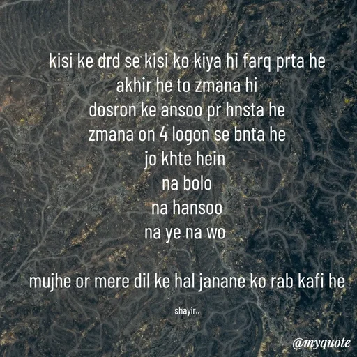 Quote by :) - kisi ke drd se kisi ko kiya hi farq prta he
akhir he to zmana hi
dosron ke ansoo pr hnsta he
zmana on 4 logon se bnta he
jo khte hein 
na bolo
na hansoo
na ye na wo 

mujhe or mere dil ke hal janane ko rab kafi he

shayir.. - Made using Quotes Creator App, Post Maker App