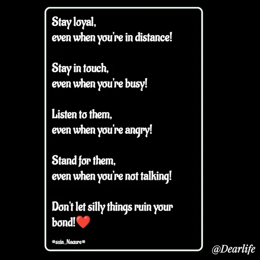Quote by Suja Nagure - Stay loyal,
even when you're in distance!

Stay in touch,
even when you're busy!

Listen to them,
even when you're angry!

Stand for them,
even when you're not talking!

Don't let silly things ruin your bond!❤️

#suja_Nagure# - Made using Quotes Creator App, Post Maker App
