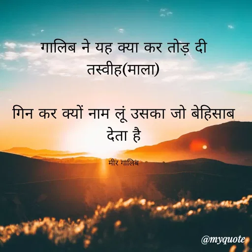 Quote by Kavyansh Yadav - गालिब ने यह क्या कर तोड़ दी
तस्वीह(माला)
गिन कर क्यों नाम लूं उसका जो बेहिसाब
देता है।
मीर गालिब
@myquote
 - Made using Quotes Creator App, Post Maker App