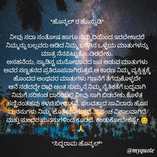 Quote by siddaram honnkal - *ಹೊನ್ಕಲ್ ರ ಹೊನ್ನುಡಿ*

ನೀವು ಸದಾ ಸಂತೋಷ ಹಾಗೂ ನೆಮ್ಮದಿಯಿಂದ ಇರಬೇಕಾದರೆ ನಿಮ್ಮನ್ನು ಬಲ್ಲವರು ಆಡಿದ ನಿಮ್ಮ ಬಗೆಗಿನ ಒಳ್ಳೆಯ ಮಾತುಗಳನ್ನು ಮಾತ್ರ ನೆನಪಿಟ್ಟುಕೊಂಡಿರಬೇಕು.
ಅಸಹನೆಯ, ಸ್ಯಾಡಿಸ್ಟ ಮನೋಭಾವದ ಜನ ಆಡುವ ಮಾತುಗಳು ಅವರ ಸಣ್ಣತನದ ಪ್ರತಿರೂಪವಾಗಿರುತ್ತವೆ.ಆ ಕಾರಣ ನಿಮ್ಮ ವ್ಯಕ್ತಿತ್ವಕ್ಕೆ ಹೊಂದದ ಅಂಥವರ ಮಾತುಗಳು ಗಣನೆಗೆ ತೆಗೆದುಕೊಳ್ಳದೇ ಆನೆ ನಡೆದದ್ದೇ ದಾರಿ ಅಂತ ಸುಮ್ಮನೆ ನಿಮ್ಮ ನೈತಿಕತೆಗೆ ಬದ್ಧವಾಗಿ ನಿಮಗೆ ಸರಿಕಂಡ ದಾರಿಯಲ್ಲಿ ನೀವು ಸಾಗಿ ಬಿಡಬೇಕು.ಕೊಳೆತ ಹಣ್ಣಿನಂತಹವು ಕಳಚಿ ಬೀಳುತ್ತವೆ. ಫಲವತ್ತಾದ ಸಾವಿರಾರು ಹೊಸ ಮನಸುಗಳು ನಿಮ್ಮ ಜೊತೆಯಾಗುತ್ತವೆ. ಪ್ರಪಂಚ ವಿಶಾಲವಾಗಿದೆ ಮತ್ತು ಸುಂದರ ಮನಸುಗಳಿಂದ ಕೂಡಿದೆ. ಕಂಡುಕೋಬೇಕಷ್ಟೇ.😊🌹🙏

*ಸಿದ್ಧರಾಮ ಹೊನ್ಕಲ್* - Made using Quotes Creator App, Post Maker App
