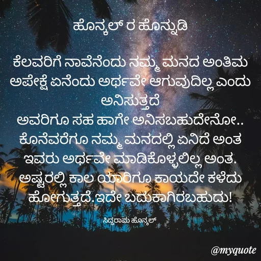 Quote by siddaram honnkal - ಹೊನ್ಕಲ್ ರ ಹೊನ್ನುಡಿ

ಕೆಲವರಿಗೆ ನಾವೆನೆಂದು ನಮ್ಮ ಮನದ ಅಂತಿಮ ಅಪೇಕ್ಷೆ ಏನೆಂದು ಅರ್ಥವೇ ಆಗುವುದಿಲ್ಲ ಎಂದು ಅನಿಸುತ್ತದೆ
ಅವರಿಗೂ ಸಹ ಹಾಗೇ ಅನಿಸಬಹುದೇನೋ.. ಕೊನೆವರೆಗೂ ನಮ್ಮ ಮನದಲ್ಲಿ ಏನಿದೆ ಅಂತ ಇವರು ಅರ್ಥವೇ ಮಾಡಿಕೊಳ್ಳಲಿಲ್ಲ ಅಂತ.
ಅಷ್ಟರಲ್ಲಿ ಕಾಲ ಯಾರಿಗೂ ಕಾಯದೇ ಕಳೆದು ಹೋಗುತ್ತದೆ.ಇದೇ ಬದುಕಾಗಿರಬಹುದು!

ಸಿದ್ಧರಾಮ ಹೊನ್ಕಲ್  - Made using Quotes Creator App, Post Maker App
