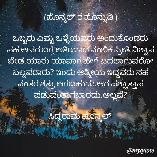 Quote by siddaram honnkal - (ಹೊನ್ಕಲ್ ರ ಹೊನ್ನುಡಿ )

ಒಬ್ಬರು ಎಷ್ಟು ಒಳ್ಳೆಯವರು ಅಂದುಕೊಂಡರು ಸಹ ಅವರ ಬಗ್ಗೆ ಅತಿಯಾದ ನಂಬಿಕೆ ಪ್ರೀತಿ ವಿಶ್ವಾಸ ಬೇಡ.ಯಾರು ಯಾವಾಗ ಹೇಗೆ ಬದಲಾಗುವರೋ ಬಲ್ಲವರಾರು? ಇಂದು ಆತ್ಮೀಯ ಇದ್ದವರು ಸಹ ನಂತರ ಶತ್ರು ಆಗಬಹುದು.ಆಗ ಪಶ್ಚಾತ್ತಾಪ ಪಡುವಂತಾಗಬಾರದು.ಅಲ್ಲವೆ?

ಸಿದ್ಧರಾಮ ಹೊನ್ಕಲ್  - Made using Quotes Creator App, Post Maker App