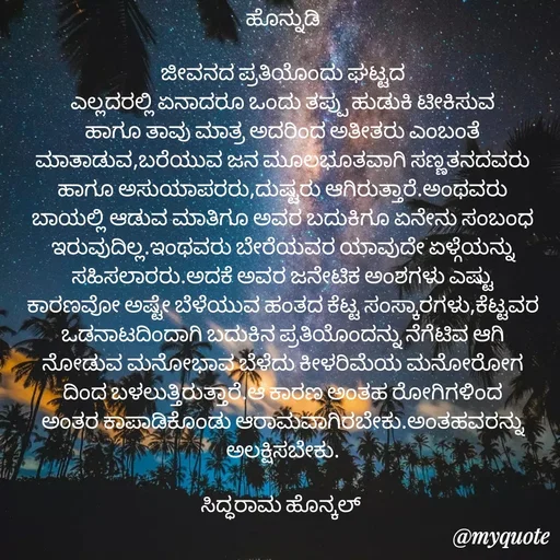 Quote by siddaram honnkal - ಹೊನ್ನುಡಿ

ಜೀವನದ ಪ್ರತಿಯೊಂದು ಘಟ್ಟದ
ಎಲ್ಲದರಲ್ಲಿ ಏನಾದರೂ ಒಂದು ತಪ್ಪು ಹುಡುಕಿ ಟೀಕಿಸುವ ಹಾಗೂ ತಾವು ಮಾತ್ರ ಅದರಿಂದ ಅತೀತರು ಎಂಬಂತೆ ಮಾತಾಡುವ,ಬರೆಯುವ ಜನ ಮೂಲಭೂತವಾಗಿ ಸಣ್ಣತನದವರು ಹಾಗೂ ಅಸುಯಾಪರರು,ದುಷ್ಟರು ಆಗಿರುತ್ತಾರೆ.ಅಂಥವರು ಬಾಯಲ್ಲಿ ಆಡುವ ಮಾತಿಗೂ ಅವರ ಬದುಕಿಗೂ ಏನೇನು ಸಂಬಂಧ ಇರುವುದಿಲ್ಲ.ಇಂಥವರು ಬೇರೆಯವರ ಯಾವುದೇ ಏಳ್ಗೆಯನ್ನು ಸಹಿಸಲಾರರು.ಅದಕೆ ಅವರ ಜನೇಟಿಕ ಅಂಶಗಳು ಎಷ್ಟು ಕಾರಣವೋ ಅಷ್ಟೇ ಬೆಳೆಯುವ ಹಂತದ‌ ಕೆಟ್ಟ ಸಂಸ್ಕಾರಗಳು,ಕೆಟ್ಟವರ ಒಡನಾಟದಿಂದಾಗಿ ಬದುಕಿನ ಪ್ರತಿಯೊಂದನ್ನು ನೆಗೆಟಿವ ಆಗಿ‌ ನೋಡುವ ಮನೋಭಾವ ಬೆಳೆದು ಕೀಳರಿಮೆಯ ಮನೋರೋಗ ದಿಂದ ಬಳಲುತ್ತಿರುತ್ತಾರೆ.ಆ ಕಾರಣ ಅಂತಹ ರೋಗಿಗಳಿಂದ ಅಂತರ ಕಾಪಾಡಿಕೊಂಡು ಆರಾಮವಾಗಿರಬೇಕು.ಅಂತಹವರನ್ನು ಅಲಕ್ಷಿಸಬೇಕು.

ಸಿದ್ಧರಾಮ ಹೊನ್ಕಲ್  - Made using Quotes Creator App, Post Maker App