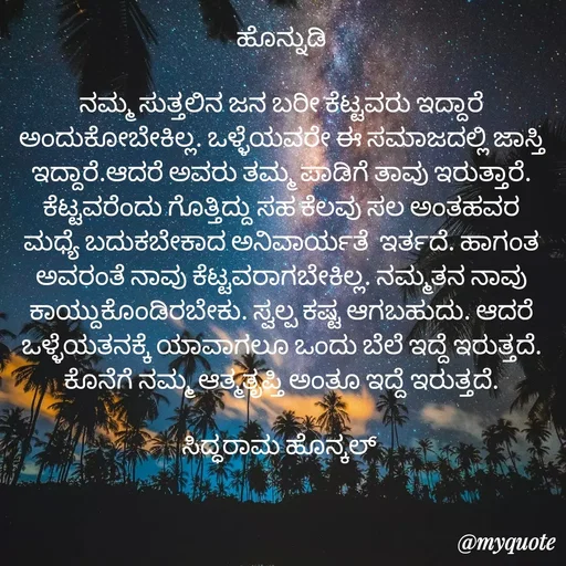 Quote by siddaram honnkal - ಹೊನ್ನುಡಿ

ನಮ್ಮ ಸುತ್ತಲಿನ ಜನ‌‌ ಬರೀ ಕೆಟ್ಟವರು ಇದ್ದಾರೆ ಅಂದುಕೋಬೇಕಿಲ್ಲ. ಒಳ್ಳೆಯವರೇ ಈ ಸಮಾಜದಲ್ಲಿ ಜಾಸ್ತಿ ಇದ್ದಾರೆ.ಆದರೆ ಅವರು ತಮ್ಮ ಪಾಡಿಗೆ ತಾವು ಇರುತ್ತಾರೆ. ಕೆಟ್ಟವರೆಂದು ಗೊತ್ತಿದ್ದು ಸಹ ಕೆಲವು ಸಲ ಅಂತಹವರ ಮಧ್ಯೆ ಬದುಕಬೇಕಾದ ಅನಿವಾರ್ಯತೆ  ಇರ್ತದೆ. ಹಾಗಂತ ಅವರಂತೆ ನಾವು ಕೆಟ್ಟವರಾಗಬೇಕಿಲ್ಲ. ನಮ್ಮತನ ನಾವು‌ ಕಾಯ್ದುಕೊಂಡಿರಬೇಕು. ಸ್ವಲ್ಪ ಕಷ್ಟ ಆಗಬಹುದು. ಆದರೆ‌ ಒಳ್ಳೆಯತನಕ್ಕೆ ಯಾವಾಗಲೂ ಒಂದು ಬೆಲೆ ಇದ್ದೆ ಇರುತ್ತದೆ. ಕೊನೆಗೆ‌ ನಮ್ಮ ಆತ್ಮತೃಪ್ತಿ ಅಂತೂ‌ ಇದ್ದೆ ಇರುತ್ತದೆ.

ಸಿದ್ಧರಾಮ ಹೊನ್ಕಲ್  - Made using Quotes Creator App, Post Maker App